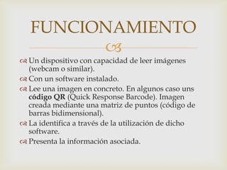 FUNCIONAMIENTO
         
 Un dispositivo con capacidad de leer imágenes
  (webcam o similar).
 Con un software instalado.
 Lee una imagen en concreto. En algunos caso uns
  código QR (Quick Response Barcode). Imagen
  creada mediante una matriz de puntos (código de
  barras bidimensional).
 La identifica a través de la utilización de dicho
  software.
 Presenta la información asociada.
 