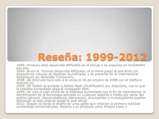 Reseña: 1999-2012
1999: Hirokazu Kato desarrolla ARToolKit en el HitLab y se presenta en SIGGRAPH
ese año.
2000: Bruce H. Thomas desarrolla ARQuake, el primero juego al aire libre con
dispositivos móviles de Realidad Aumentada, y se presenta en el International
Symposium on Wearable Computers.
2008: AR Wikitude Guía sale a la venta el 20 de octubre de 2008 con el teléfono
Android G1.
2009: AR Toolkit es portado a Adobe Flash (FLARToolkit) por Saqoosha, con lo que
la realidad aumentada llega al navegador Web.
2009: Se crea el logo oficial de la Realidad Aumentada con el fin de estandarizar la
identificación de la tecnología aplicada en cualquier soporte o medio por parte del
público general. Desarrolladores, fabricantes, anunciantes o investigadores pueden
descargar el logo original desde la web oficial
2012: Google se lanza al diseño de unas gafas que crearían la primera realidad
aumentada comercializada. Bautiza a su proyecto como Project Glass.1
 