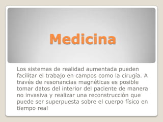 Medicina

Los sistemas de realidad aumentada pueden
facilitar el trabajo en campos como la cirugía. A
través de resonancias magnéticas es posible
tomar datos del interior del paciente de manera
no invasiva y realizar una reconstrucción que
puede ser superpuesta sobre el cuerpo físico en
tiempo real
 