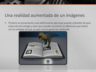 Una realidad aumentada de un imágenes
 Primero se presentaran unas definiciones para que puedas entender de qué
  trata esta tecnología y para que puedas encontrar la diferencia que existe
  con la realidad virtual, ya que mucha gente las confunde.
 