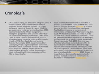 Cronología
   1962: Morton Heilig, un director de fotografía, crea    1999: Hirokazu Kato desarrolla ARToolKit en el
    un simulador de moto llamado Sensorama con               HitLab y se presenta en SIGGRAPH ese año. 2000:
    imágenes, sonido, vibración y olfato. 1973: Ivan         Bruce H. Thomas desarrolla ARQuake, el primero
    Sutherland inventa la display de cabeza (HMD) lo         juego al aire libre con dispositivos móviles de
    que sugiere una ventana a un mundo virtual. 1985:        Realidad Aumentada, y se presenta en el
    Nacimiento de Hurto. Myron Krueger crea                  International Symposium on Wearable Computers.
    Videoplace que permite a los usuarios interactuar        2008: AR Wikitude Guía sale a la venta el 20 de
    con objetos virtuales por primera vez. 1990: Jaron       octubre de 2008 con el teléfono Android G1. 2009:
    Lanier acuña el termino realidad virtual y crea la       AR Toolkit es portado a Adobe Flash (FLARToolkit)
    primera actividad comercial en torno a los mundos        por Saqoosha, con lo que la realidad aumentada
    virtuales. 1992: Tom Caudell crea el termino             llega al navegador Web. 2009: Se crea el logo
    Realidad Aumentada. 1994: Steven Feiner, Blair           oficial de la Realidad Aumentada con el fin de
    MacIntyre y Doree Seligmann primera utilización          estandarizar la identificación de la tecnología
    importante de un sistema de Realidad Aumentada           aplicada en cualquier soporte o medio por parte
    en un prototipo, KARMA, presentado en la                 del público general. Desarrolladores, fabricantes,
    conferencia de la interfaz gráfica. Ampliamente          anunciantes o investigadores pueden descargar el
    citada en la publicación Communications of the           logo original desde la web oficial 2012: Google se
    ACM al siguiente año.                                    lanza al diseño de unas gafas que crearían la
                                                             primera realidad aumentada comercializada.
                                                             Bautiza a su proyecto como Project Glass.1
 