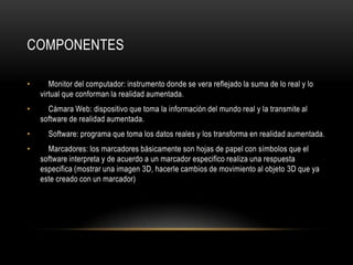COMPONENTES

•      Monitor del computador: instrumento donde se vera reflejado la suma de lo real y lo
    virtual que conforman la realidad aumentada.
•     Cámara Web: dispositivo que toma la información del mundo real y la transmite al
    software de realidad aumentada.
•     Software: programa que toma los datos reales y los transforma en realidad aumentada.
•     Marcadores: los marcadores básicamente son hojas de papel con símbolos que el
    software interpreta y de acuerdo a un marcador especifico realiza una respuesta
    especifica (mostrar una imagen 3D, hacerle cambios de movimiento al objeto 3D que ya
    este creado con un marcador)
 