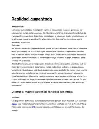 Realidad aumentada
Introducción:
La realidad aumentada de investigación explora la aplicación de imágenes generadas por
ordenador en tiempo real a secuencias de vídeo como una forma de ampliar el mundo real. La
investigación incluye el uso de pantallas colocadas en la cabeza, un display virtual colocado en
la retina para mejorar la visualización, y la construcción de ambientes controlados a partir
sensores y actuadores.
Definición:
-La realidad aumentada (RA) es el término que se usa para definir una visión directa o indirecta
de un entorno físico del mundo real, cuyos elementos se combinan con elementos virtuales
para la creación de una realidad mixta en tiempo real. Consiste en un conjunto de dispositivos
que añaden información virtual a la información física ya existente, es decir, añadir una parte
sintética virtual a lo real.
Realidad Aumentada, es la incorporación de datos e información digital en un entorno real, por
medio del reconocimiento de patrones que realiza mediante un software, en otras palabras,
herramienta interactiva que está dando sus primeros pasos alrededor del mundo y que en unos
años, la veremos en todas partes, corriendo y avanzando, sorprendiéndonos y alcanzando
todas las disciplinas: videojuegos, medios masivos de comunicación, arquitectura, educación e
incluso en la medicina, trayendo un mundo digital inimaginable a nuestro entorno real. Su gran
diferencia con la realidad virtual, es que ésta nos extrae de nuestro entorno para llevarnos a
una realidad.


Desarrollo: ¿Cómo está formada la realidad aumentada?

Hardware
Los dispositivos de Realidad aumentada normalmente constan de un "headset" y un sistema de
display para mostrar al usuario la información virtual que se añade a la real. El "headset" lleva
incorporado sistemas de GPS, necesarios para poder localizar con precisión la situación del
usuario.
 