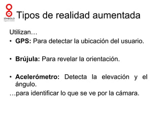 Tipos de realidad aumentada
Utilizan…
• GPS: Para detectar la ubicación del usuario.

• Brújula: Para revelar la orientación.

• Acelerómetro: Detecta la elevación y el
  ángulo.
…para identificar lo que se ve por la cámara.
 