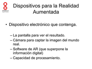 Dispositivos para la Realidad
             Aumentada

• Dispositivo electrónico que contenga.

  – La pantalla para ver el resultado.
  – Cámara para captar la imagen del mundo
    real.
  – Software de AR (que superpone la
    información digital)
  – Capacidad de procesamiento.
 