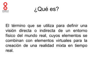 ¿Qué es?

El término que se utiliza para definir una
visión directa o indirecta de un entorno
físico del mundo real, cuyos elementos se
combinan con elementos virtuales para la
creación de una realidad mixta en tiempo
real.
 