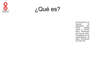 ¿Qué es?

           stá formado por un
           conjunto           de
           dispositivos      que
           suman        realidad
           virtual al entorno
           físico; información
           real que ya existe.
           El resultado es una
           sobreimpresión de
           datos informáticos
           al mundo real.
 