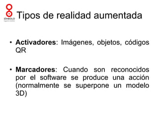 Tipos de realidad aumentada

• Activadores: Imágenes, objetos, códigos
  QR

• Marcadores: Cuando son reconocidos
  por el software se produce una acción
  (normalmente se superpone un modelo
  3D)
 