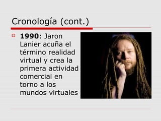 Cronología (cont.)
 1990: Jaron
Lanier acuña el
término realidad
virtual y crea la
primera actividad
comercial en
torno a los
mundos virtuales
 