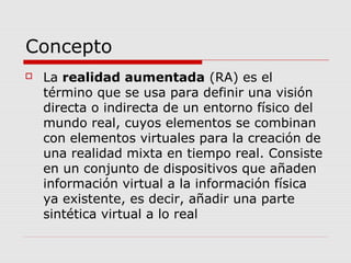 Concepto
 La realidad aumentada (RA) es el
término que se usa para definir una visión
directa o indirecta de un entorno físico del
mundo real, cuyos elementos se combinan
con elementos virtuales para la creación de
una realidad mixta en tiempo real. Consiste
en un conjunto de dispositivos que añaden
información virtual a la información física
ya existente, es decir, añadir una parte
sintética virtual a lo real
 