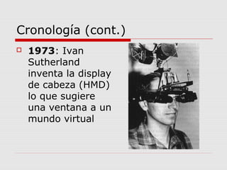 Cronología (cont.)
 1973: Ivan
Sutherland
inventa la display
de cabeza (HMD)
lo que sugiere
una ventana a un
mundo virtual
 