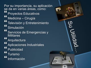 Por su importancia, su aplicación
se da en varias áreas, como:
 Proyectos Educativos
 Medicina – Cirugía
 Televisión y Entretenimiento
 Simulación
 Servicios de Emergencias y
Militares
 Arquitectura
 Aplicaciones Industriales
 Publicidad
 Turismo
 Información
 