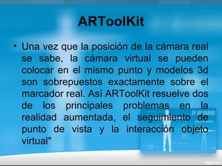 ARToolKit
• Una vez que la posición de la cámara real
se sabe, la cámara virtual se pueden
colocar en el mismo punto y modelos 3d
son sobrepuestos exactamente sobre el
marcador real. Así ARToolKit resuelve dos
de los principales problemas en la
realidad aumentada, el seguimiento de
punto de vista y la interacción objeto
virtual"
 