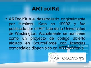 ARToolKit
• ARToolKit fue desarrollado originalmente
por Hirokazu Kato en 19992 y fue
publicado por el HIT Lab de la Universidad
de Washington. Actualmente se mantiene
como un proyecto de código abierto
alojado en SourceForge con licencias
comerciales disponibles en ARToolWorks
 