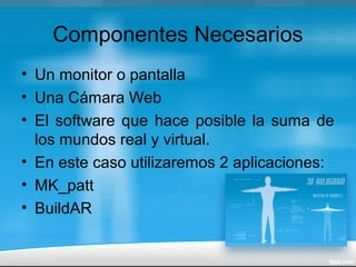 Componentes Necesarios
• Un monitor o pantalla
• Una Cámara Web
• El software que hace posible la suma de
los mundos real y virtual.
• En este caso utilizaremos 2 aplicaciones:
• MK_patt
• BuildAR
 