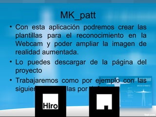 MK_patt
• Con esta aplicación podremos crear las
plantillas para el reconocimiento en la
Webcam y poder ampliar la imagen de
realidad aumentada.
• Lo puedes descargar de la página del
proyecto
• Trabajaremos como por ejemplo con las
siguientes plantillas por defecto
 