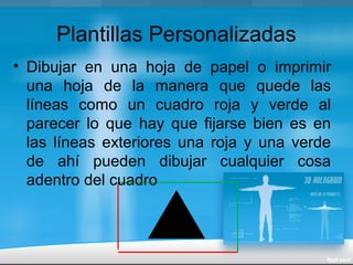 Plantillas Personalizadas
• Dibujar en una hoja de papel o imprimir
una hoja de la manera que quede las
líneas como un cuadro roja y verde al
parecer lo que hay que fijarse bien es en
las líneas exteriores una roja y una verde
de ahí pueden dibujar cualquier cosa
adentro del cuadro
 
