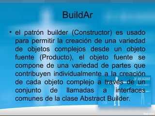 BuildAr
• el patrón builder (Constructor) es usado
para permitir la creación de una variedad
de objetos complejos desde un objeto
fuente (Producto), el objeto fuente se
compone de una variedad de partes que
contribuyen individualmente a la creación
de cada objeto complejo a través de un
conjunto de llamadas a interfaces
comunes de la clase Abstract Builder.
 