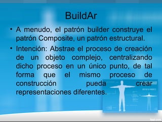 BuildAr
• A menudo, el patrón builder construye el
patrón Composite, un patrón estructural.
• Intención: Abstrae el proceso de creación
de un objeto complejo, centralizando
dicho proceso en un único punto, de tal
forma que el mismo proceso de
construcción pueda crear
representaciones diferentes.
 