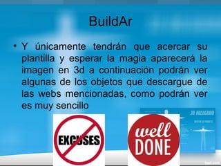 BuildAr
• Y únicamente tendrán que acercar su
plantilla y esperar la magia aparecerá la
imagen en 3d a continuación podrán ver
algunas de los objetos que descargue de
las webs mencionadas, como podrán ver
es muy sencillo
 