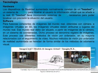 Tecnología
Hardware
Los dispositivos de Realidad aumentada normalmente constan de un "headset" y
un sistema de display para mostrar al usuario la información virtual que se añade a
la real. El "headset" lleva incorporado sistemas de GPS, necesarios para poder
localizar con precisión la situación del usuario.
Software
Para fusiones coherentes de imágenes del mundo real, obtenidas con cámara, e
imágenes virtuales en 3D, las imágenes virtuales deben atribuirse a lugares del
mundo real. Ese mundo real debe ser situado, a partir de imágenes de la cámara,
en un sistema de coordenadas. Dicho proceso se denomina registro de imágenes.
Este proceso usa diferentes métodos de visión por ordenador, en su mayoría
relacionados con el seguimiento de vídeo. Muchos métodos de visión por ordenador
de realidad aumentada se heredan de forma similar de los métodos de odometría
visual.
 