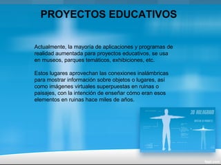 Actualmente, la mayoría de aplicaciones y programas de
realidad aumentada para proyectos educativos, se usa
en museos, parques temáticos, exhibiciones, etc.
Estos lugares aprovechan las conexiones inalámbricas
para mostrar información sobre objetos o lugares, así
como imágenes virtuales superpuestas en ruinas o
paisajes, con la intención de enseñar cómo eran esos
elementos en ruinas hace miles de años.
PROYECTOS EDUCATIVOS
 