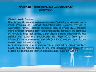 APLICACIONES DE REALIDAD AUMENTADA EN
EDUCACION
Wikitude World Browser
Una de las 50 mejores aplicaciones para Android y el ganador como
mejor programa de Realidad Aumentada para teléfonos móviles de
Augmented Planet. También disponible para el iPhone 3GS. Wikitude
World Browser funciona como una enciclopedia del futuro, es como que
se rompio la linea del tiempo, y por alguna extraña circunstancia has
recibido de regalo una enciclopedia del Siglo XXII. Creo que la
información se muestra más ordenada (y imitada) que en Layar, lo cual
en muchas ocasiones es mejor.
A mi no me gusta que no cuenta con la cantidad de capas que tiene
Layar, pero sin ninguna duda es una gran aplicación. Sobresale en el
aspecto de diseño de la interfaz, se siente más Apple que Google.
 