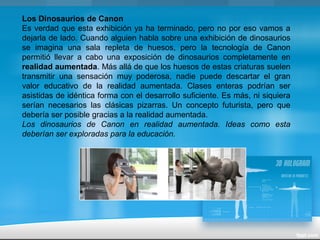 Los Dinosaurios de Canon
Es verdad que esta exhibición ya ha terminado, pero no por eso vamos a
dejarla de lado. Cuando alguien habla sobre una exhibición de dinosaurios
se imagina una sala repleta de huesos, pero la tecnología de Canon
permitió llevar a cabo una exposición de dinosaurios completamente en
realidad aumentada. Más allá de que los huesos de estas criaturas suelen
transmitir una sensación muy poderosa, nadie puede descartar el gran
valor educativo de la realidad aumentada. Clases enteras podrían ser
asistidas de idéntica forma con el desarrollo suficiente. Es más, ni siquiera
serían necesarios las clásicas pizarras. Un concepto futurista, pero que
debería ser posible gracias a la realidad aumentada.
Los dinosaurios de Canon en realidad aumentada. Ideas como esta
deberían ser exploradas para la educación.
 