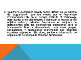 El Designer’s Augmented Reality Toolkit (DART) es un sistema
de programación que fue creado por el Augmented
Environments Lab, en el Georgia Institute of Technology,
para ayudar a los diseñadores a visualizar la mezcla de los
objetos reales y virtuales. Proporciona un conjunto de
herramientas para los diseñadores: extensiones para el
Macromedia Director (herramienta para crear juegos,
simulaciones y aplicaciones multimedia) que permiten
coordinar objetos en 3D, vídeo, sonido e información de
seguimiento de objetos de Realidad Aumentada.
 