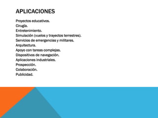 APLICACIONES
Proyectos educativos.
Cirugía.
Entretenimiento.
Simulación (vuelos y trayectos terrestres).
Servicios de emergencias y militares.
Arquitectura.
Apoyo con tareas complejas.
Dispositivos de navegación.
Aplicaciones industriales.
Prospección.
Colaboración.
Publicidad.
 