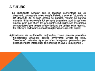 A FUTURO
Es importante señalar que la realidad aumentada es un
desarrollo costoso de la tecnología. Debido a esto, el futuro de la
RA depende de si esos costos se pueden reducir de alguna
manera. Si la tecnología RA se hace asequible, podría ser muy
amplia, pero por ahora las principales industrias son los únicos
compradores que tienen la oportunidad de utilizar este recurso.
En el futuro podríamos encontrar aplicaciones de este estilo:
Aplicaciones de multimedia mejoradas, como pseudo pantallas
holográficas virtuales, sonido envolvente virtual de cine,
"holodecks" virtuales (que permiten imágenes generadas por
ordenador para interactuar con artistas en vivo y la audiencia).
 
