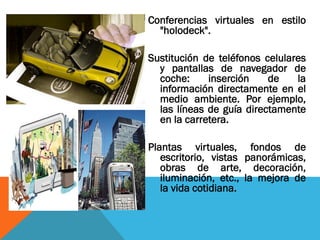 Conferencias virtuales en estilo
"holodeck".
Sustitución de teléfonos celulares
y pantallas de navegador de
coche: inserción de la
información directamente en el
medio ambiente. Por ejemplo,
las líneas de guía directamente
en la carretera.
Plantas virtuales, fondos de
escritorio, vistas panorámicas,
obras de arte, decoración,
iluminación, etc., la mejora de
la vida cotidiana.
 