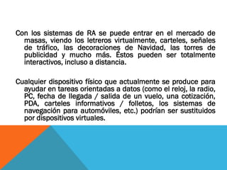 Con los sistemas de RA se puede entrar en el mercado de
masas, viendo los letreros virtualmente, carteles, señales
de tráfico, las decoraciones de Navidad, las torres de
publicidad y mucho más. Éstos pueden ser totalmente
interactivos, incluso a distancia.
Cualquier dispositivo físico que actualmente se produce para
ayudar en tareas orientadas a datos (como el reloj, la radio,
PC, fecha de llegada / salida de un vuelo, una cotización,
PDA, carteles informativos / folletos, los sistemas de
navegación para automóviles, etc.) podrían ser sustituidos
por dispositivos virtuales.
 