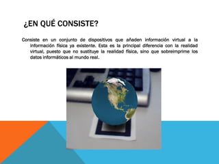 ¿EN QUÉ CONSISTE?
Consiste en un conjunto de dispositivos que añaden información virtual a la
información física ya existente. Esta es la principal diferencia con la realidad
virtual, puesto que no sustituye la realidad física, sino que sobreimprime los
datos informáticos al mundo real.
 