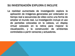 SU INVESTIGACIÓN EXPLORA E INCLUYE
La realidad aumentada de investigación explora la
aplicación de imágenes generadas por ordenador en
tiempo real a secuencias de vídeo como una forma de
ampliar el mundo real. La investigación incluye el uso
de pantallas colocadas en la cabeza, un display
virtual colocado en la retina para mejorar la
visualización, y la construcción de ambientes
controlados a partir censores y actuadores.
 
