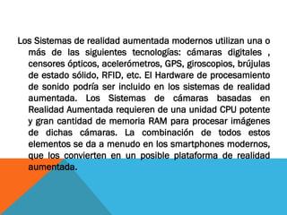 Los Sistemas de realidad aumentada modernos utilizan una o
más de las siguientes tecnologías: cámaras digitales ,
censores ópticos, acelerómetros, GPS, giroscopios, brújulas
de estado sólido, RFID, etc. El Hardware de procesamiento
de sonido podría ser incluido en los sistemas de realidad
aumentada. Los Sistemas de cámaras basadas en
Realidad Aumentada requieren de una unidad CPU potente
y gran cantidad de memoria RAM para procesar imágenes
de dichas cámaras. La combinación de todos estos
elementos se da a menudo en los smartphones modernos,
que los convierten en un posible plataforma de realidad
aumentada.
 