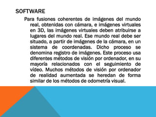 SOFTWARE
Para fusiones coherentes de imágenes del mundo
real, obtenidas con cámara, e imágenes virtuales
en 3D, las imágenes virtuales deben atribuirse a
lugares del mundo real. Ese mundo real debe ser
situado, a partir de imágenes de la cámara, en un
sistema de coordenadas. Dicho proceso se
denomina registro de imágenes. Este proceso usa
diferentes métodos de visión por ordenador, en su
mayoría relacionados con el seguimiento de
vídeo. Muchos métodos de visión por ordenador
de realidad aumentada se heredan de forma
similar de los métodos de odometría visual.
 