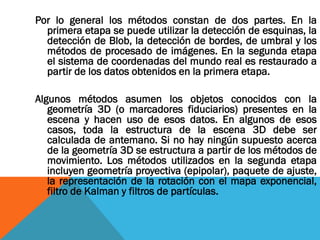 Por lo general los métodos constan de dos partes. En la
primera etapa se puede utilizar la detección de esquinas, la
detección de Blob, la detección de bordes, de umbral y los
métodos de procesado de imágenes. En la segunda etapa
el sistema de coordenadas del mundo real es restaurado a
partir de los datos obtenidos en la primera etapa.
Algunos métodos asumen los objetos conocidos con la
geometría 3D (o marcadores fiduciarios) presentes en la
escena y hacen uso de esos datos. En algunos de esos
casos, toda la estructura de la escena 3D debe ser
calculada de antemano. Si no hay ningún supuesto acerca
de la geometría 3D se estructura a partir de los métodos de
movimiento. Los métodos utilizados en la segunda etapa
incluyen geometría proyectiva (epipolar), paquete de ajuste,
la representación de la rotación con el mapa exponencial,
filtro de Kalman y filtros de partículas.
 
