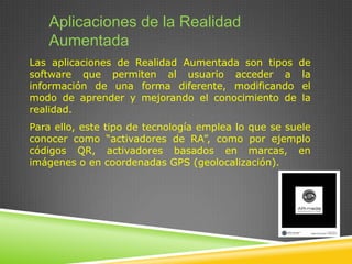 Aplicaciones de la Realidad
Aumentada
Las aplicaciones de Realidad Aumentada son tipos de
software que permiten al usuario acceder a la
información de una forma diferente, modificando el
modo de aprender y mejorando el conocimiento de la
realidad.
Para ello, este tipo de tecnología emplea lo que se suele
conocer como “activadores de RA”, como por ejemplo
códigos QR, activadores basados en marcas, en
imágenes o en coordenadas GPS (geolocalización).

 