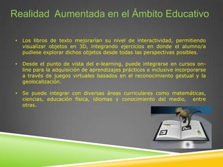 Realidad Aumentada en el Ámbito Educativo
•

Los libros de texto mejorarían su nivel de interactividad, permitiendo
visualizar objetos en 3D, integrando ejercicios en donde el alumno/a
pudiese explorar dichos objetos desde todas las perspectivas posibles.

•

Desde el punto de vista del e-learning, puede integrarse en cursos online para la adquisición de aprendizajes prácticos e inclusive incorporarse
a través de juegos virtuales basados en el reconocimiento gestual y la
geolocalización.

•

Se puede integrar con diversas áreas curriculares como matemáticas,
ciencias, educación física, idiomas y conocimiento del medio, entre
otras.

 