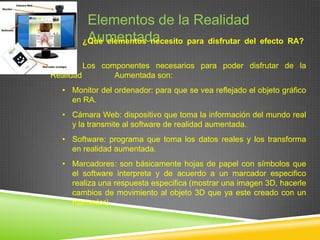 Elementos de la Realidad
Aumentada
¿Qué elementos necesito para disfrutar del efecto RA?
Los componentes necesarios para poder disfrutar de la
Realidad
Aumentada son:
• Monitor del ordenador: para que se vea reflejado el objeto gráfico
en RA.
• Cámara Web: dispositivo que toma la información del mundo real
y la transmite al software de realidad aumentada.
• Software: programa que toma los datos reales y los transforma
en realidad aumentada.
• Marcadores: son básicamente hojas de papel con símbolos que
el software interpreta y de acuerdo a un marcador especifico
realiza una respuesta especifica (mostrar una imagen 3D, hacerle
cambios de movimiento al objeto 3D que ya este creado con un
marcador).

 