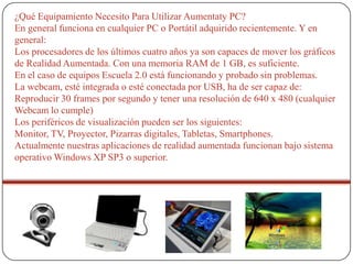 ¿Qué Equipamiento Necesito Para Utilizar Aumentaty PC?
En general funciona en cualquier PC o Portátil adquirido recientemente. Y en
general:
Los procesadores de los últimos cuatro años ya son capaces de mover los gráficos
de Realidad Aumentada. Con una memoria RAM de 1 GB, es suficiente.
En el caso de equipos Escuela 2.0 está funcionando y probado sin problemas.
La webcam, esté integrada o esté conectada por USB, ha de ser capaz de:
Reproducir 30 frames por segundo y tener una resolución de 640 x 480 (cualquier
Webcam lo cumple)
Los periféricos de visualización pueden ser los siguientes:
Monitor, TV, Proyector, Pizarras digitales, Tabletas, Smartphones.
Actualmente nuestras aplicaciones de realidad aumentada funcionan bajo sistema
operativo Windows XP SP3 o superior.

 