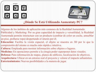 ¿Dónde Se Está Utilizando Aumentaty PC?
Algunas de los ámbitos de aplicación más comunes de la Realidad Aumentada:
Publicidad y Marketing: Por su gran capacidad de impacto y versatilidad, la Realidad
Aumentada permite interactuar con un producto (cambiar de color un coche, amueblar
un piso, probarse ropa) despertando el interés por él.
Educación: Facilita la visión espacial, el objeto se muestra en 3D por lo que la
comprensión del mismo es mucho más rápida e intuitiva.
Cultura: Empleada para mostrar información sobre objetos o lugares.
Medicina: En operaciones permite a la cirugía poder superponer datos visuales.
Defensa: Para información de mapas, planos de edificios, localización de objetivos.
Arquitectura: Ubicar en un entorno real el proyecto y valorar el impacto urbanístico.
Entretenimiento: Nuevas posibilidades a la manera de jugar.

 