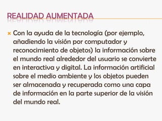 REALIDAD AUMENTADA
 Con la ayuda de la tecnología (por ejemplo,
añadiendo la visión por computador y
reconocimiento de objetos) la información sobre
el mundo real alrededor del usuario se convierte
en interactiva y digital. La información artificial
sobre el medio ambiente y los objetos pueden
ser almacenada y recuperada como una capa
de información en la parte superior de la visión
del mundo real.
 
