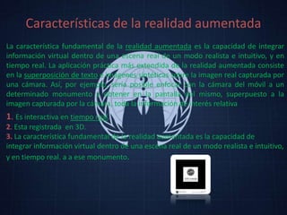 Características de la realidad aumentada
La característica fundamental de la realidad aumentada es la capacidad de integrar
información virtual dentro de una escena real de un modo realista e intuitivo, y en
tiempo real. La aplicación práctica más extendida de la realidad aumentada consiste
en la superposición de texto e imágenes sintéticas sobre la imagen real capturada por
una cámara. Así, por ejemplo, sería posible enfocar con la cámara del móvil a un
determinado monumento y obtener en la pantalla del mismo, superpuesto a la
imagen capturada por la cámara, toda la información de interés relativa
1. Es interactiva en tiempo real.
2. Esta registrada en 3D.
3. La característica fundamental de la realidad aumentada es la capacidad de
integrar información virtual dentro de una escena real de un modo realista e intuitivo,
y en tiempo real. a a ese monumento.
 