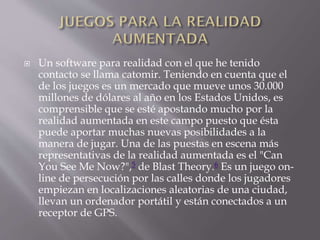  Un software para realidad con el que he tenido
contacto se llama catomir. Teniendo en cuenta que el
de los juegos es un mercado que mueve unos 30.000
millones de dólares al año en los Estados Unidos, es
comprensible que se esté apostando mucho por la
realidad aumentada en este campo puesto que ésta
puede aportar muchas nuevas posibilidades a la
manera de jugar. Una de las puestas en escena más
representativas de la realidad aumentada es el "Can
You See Me Now?",5 de Blast Theory.6 Es un juego on-
line de persecución por las calles donde los jugadores
empiezan en localizaciones aleatorias de una ciudad,
llevan un ordenador portátil y están conectados a un
receptor de GPS.
 