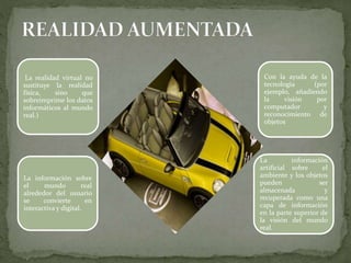 La realidad virtual no
sustituye la realidad
física, sino que
sobreimprime los datos
informáticos al mundo
real.)
Con la ayuda de la
tecnología (por
ejemplo, añadiendo
la visión por
computador y
reconocimiento de
objetos
La información sobre
el mundo real
alrededor del usuario
se convierte en
interactiva y digital.
La información
artificial sobre el
ambiente y los objetos
pueden ser
almacenada y
recuperada como una
capa de información
en la parte superior de
la visión del mundo
real.
 
