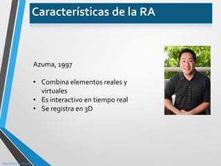 Azuma, 1997 
•Combina elementos reales y virtuales 
•Es interactivo en tiempo real 
•Se registra en 3D 
http://www.ronaldazuma.com/ 
Características de la RA  