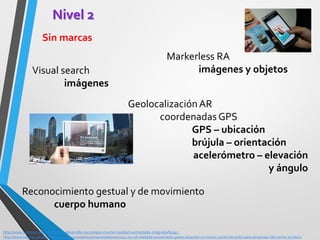 Nivel 2 
Sin marcas 
http://www.sonitron.net/noticia/sony-desarrolla-tecnologia-smartar-realidad-aumentada-integrada/61945 
http://www.baquia.com/tecnologia-y-negocios/entry/emprendedores/2014-02-06-realidad-aumentada-geolocalizacion-un-nuevo-coctel-de-exito-para-empresas-del-sector-turistico 
Markerless RA imágenes y objetos 
Visual search 
imágenes 
Geolocalización AR 
coordenadas GPS 
GPS – ubicación 
brújula – orientación 
acelerómetro – elevación y ángulo 
Reconocimiento gestual y de movimiento 
cuerpo humano  