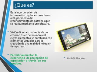 ¿Que es? 
•Es la incorporación de información digital en un entorno real, por medio del reconocimiento de patrones que se realiza mediante un software. 
•Visión directa o indirecta de un entorno físico del mundo real, cuyos elementos se combinan con elementos virtuales para la creación de una realidad mixta en tiempo real. 
•Permitir aumentar la experiencia de percepción de espectador a través de sus sentidos. 
•LiveSight, Here Maps  